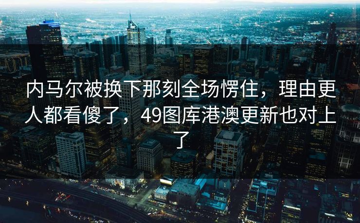 内马尔被换下那刻全场愣住，理由更人都看傻了，49图库港澳更新也对上了